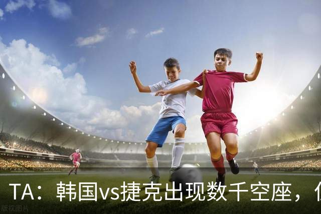 TA：韩国vs捷克出现数千空座，但FIFA数据称只有700多张余票
